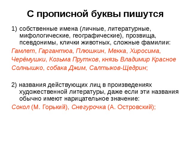 С прописной буквы пишутся собственные имена (личные, литературные, мифологические, географические), прозвища, псевдонимы, клички животных, сложные фамилии: Гамлет , Гаргантюа , Плюшкин , Мекка , Хиросима , Черёмушки , Козьма Прутков , князь Владимир Красное Солнышко , собака Джим , Салтыков-Щедрин ; 2) названия действующих лиц в произведениях художественной литературы, даже если эти названия обычно имеют нарицательное значение: Сокол (М. Горький), Снегурочка (А. Островский); 