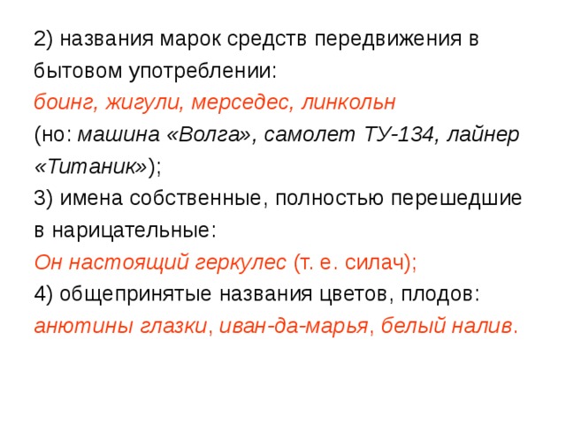 2) названия марок средств передвижения в бытовом употреблении: боинг, жигули, мерседес, линкольн  (но: машина «Волга», самолет ТУ-134, лайнер «Титаник» ); 3) имена собственные, полностью перешедшие в нарицательные: Он настоящий геркулес  (т. е. силач);  4) общепринятые названия цветов, плодов: анютины глазки , иван-да-марья , белый налив . 