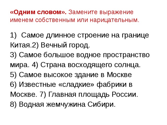 «Одним словом». Замените выражение именем собственным или нарицательным. Самое длинное строение на границе Китая.2) Вечный город. 3) Самое большое водное пространство мира. 4) Страна восходящего солнца. 5) Самое высокое здание в Москве 6) Известные «сладкие» фабрики в Москве. 7) Главная площадь России. 8) Водная жемчужина Сибири. 