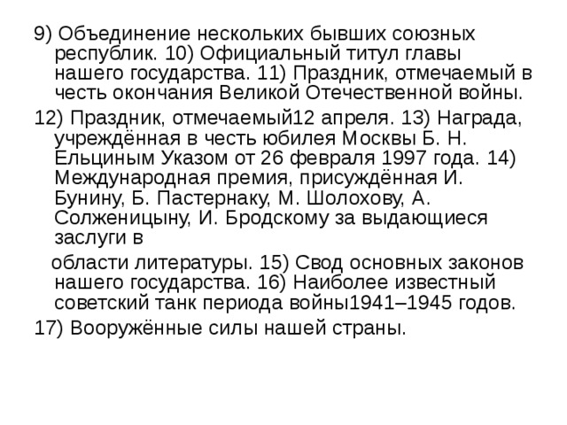 9) Объединение нескольких бывших союзных республик. 10) Официальный титул главы нашего государства. 11) Праздник, отмечаемый в честь окончания Великой Отечественной войны. 12) Праздник, отмечаемый12 апреля. 13) Награда, учреждённая в честь юбилея Москвы Б. Н. Ельциным Указом от 26 февраля 1997 года. 14) Международная премия, присуждённая И. Бунину, Б. Пастернаку, М. Шолохову, А. Солженицыну, И. Бродскому за выдающиеся заслуги в  области литературы. 15) Свод основных законов нашего государства. 16) Наиболее известный советский танк периода войны1941–1945 годов. 17) Вооружённые силы нашей страны. 
