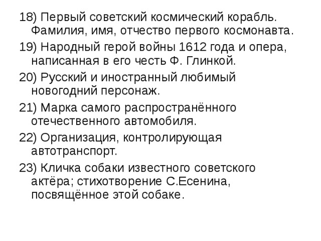 18) Первый советский космический корабль. Фамилия, имя, отчество первого космонавта. 19) Народный герой войны 1612 года и опера, написанная в его честь Ф. Глинкой. 20) Русский и иностранный любимый новогодний персонаж. 21) Марка самого распространённого отечественного автомобиля. 22) Организация, контролирующая автотранспорт. 23) Кличка собаки известного советского актёра; стихотворение С.Есенина, посвящённое этой собаке. 