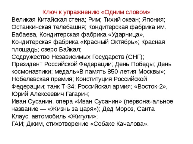 Ключ к упражнению «Одним словом» Великая Китайская стена; Рим; Тихий океан; Япония; Останкинская телебашня; Кондитерская фабрика им. Бабаева, Кондитерская фабрика «Ударница», Кондитерская фабрика «Красный Октябрь»; Красная площадь; озеро Байкал; Содружество Независимых Государств (СНГ); Президент Российской Федерации; День Победы; День космонавтики; медаль«В память 850-летия Москвы»; Нобелевская премия; Конституция Российской Федерации; танк Т-34; Российская армия; «Восток-2», Юрий Алексеевич Гагарин; Иван Сусанин, опера «Иван Сусанин» (первоначальное название — «Жизнь за царя»); Дед Мороз, Санта Клаус; автомобиль «Жигули»; ГАИ; Джим, стихотворение «Собаке Качалова». 