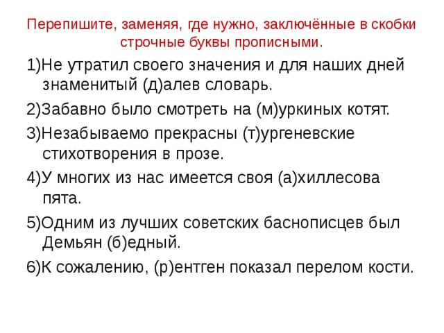 Перепишите, заменяя, где нужно, заключённые в скобки строчные буквы прописными. 1)Не утратил своего значения и для наших дней знаменитый (д)алев словарь. 2)Забавно было смотреть на (м)уркиных котят. 3)Незабываемо прекрасны (т)ургеневские стихотворения в прозе. 4)У многих из нас имеется своя (а)хиллесова пята. 5)Одним из лучших советских баснописцев был Демьян (б)едный. 6)К сожалению, (р)ентген показал перелом кости. 