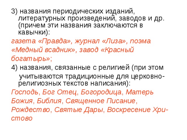 3) названия периодических изданий, литературных произведений, заводов и др. (причем эти названия заключаются в кавычки): газета «Правда», журнал «Лиза», поэма «Медный всадник», завод «Красный богатырь» ; 4) названия, связанные с религией (при этом  учитываются традиционные для церковно-религиозных текстов написания): Господь , Бог Отец , Богородица , Матерь Божия , Библия , Священное Писание , Рождество , Святые Дары , Воскресение Хри- стово  
