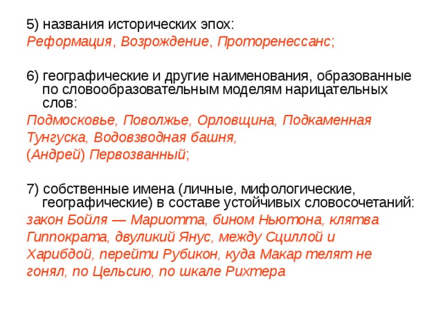 5) названия исторических эпох: Реформация , Возрождение , Проторенессанс ; 6) географические и другие наименования, образованные по словообразовательным моделям нарицательных слов: Подмосковье, Поволжье, Орловщина, Подкаменная Тунгуска, Водовзводная башня, ( Андрей ) Первозванный ; 7) собственные имена (личные, мифологические, географические) в составе устойчивых словосочетаний: закон Бойля — Мариотта, бином Ньютона, клятва Гиппократа, двуликий Янус, между Сциллой и Харибдой, перейти Рубикон, куда Макар телят не гонял, по Цельсию, по шкале Рихтера 