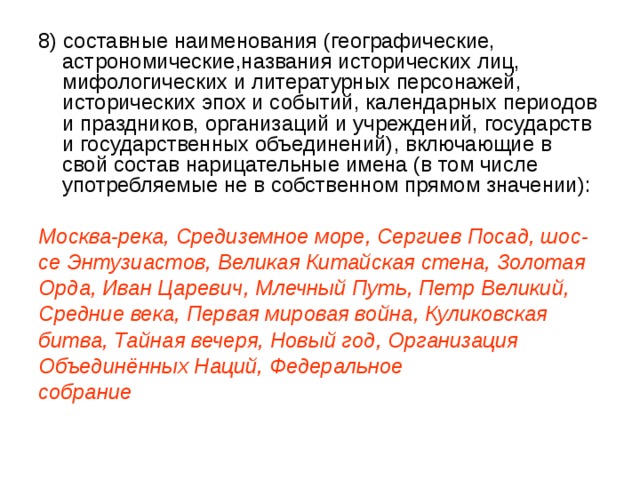 8) составные наименования (географические, астрономические,названия исторических лиц, мифологических и литературных персонажей, исторических эпох и событий, календарных периодов и праздников, организаций и учреждений, государств и государственных объединений), включающие в свой состав нарицательные имена (в том числе употребляемые не в собственном прямом значении):  Москва-река, Средиземное море, Сергиев Посад, шос- се Энтузиастов, Великая Китайская стена, Золотая Орда, Иван Царевич, Млечный Путь, Петр Великий, Средние века, Первая мировая война, Куликовская битва, Тайная вечеря, Новый год, Организация Объединённых Наций, Федеральное собрание 
