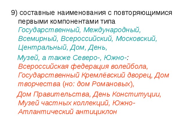 9) составные наименования с повторяющимися первыми компонентами типа Государственный, Международный, Всемирный, Всероссийский, Московский, Центральный, Дом, День,  Музей, а также Северо-, Южно- : Всероссийская федерация волейбола, Государственный Кремлёвский дворец, Дом творчества ( но: дом Романовых ) ,  Дом Правительства, День Конституции, Музей частных коллекций, Южно-Атлантический антициклон 