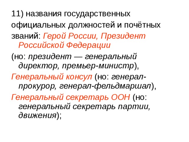 11) названия государственных официальных должностей и почётных званий: Герой России, Президент Российской Федерации (но: президент — генеральный директор, премьер-министр ), Генеральный консул  (но: генерал-прокурор, генерал-фельдмаршал ), Генеральный секретарь ООН  (но: генеральный секретарь партии, движения ); 