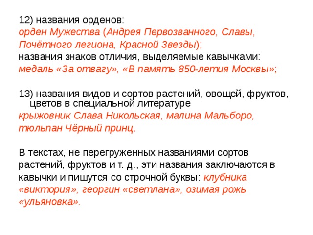 12) названия орденов: орден Мужества ( Андрея Первозванного, Славы, Почётного легиона, Красной Звезды );  названия знаков отличия, выделяемые кавычками: медаль «За отвагу», «В память 850-летия Москвы» ; 13) названия видов и сортов растений, овощей, фруктов, цветов в специальной литературе крыжовник Слава Никольская, малина Мальборо, тюльпан Чёрный принц . В текстах, не перегруженных названиями сортов растений, фруктов и т. д., эти названия заключаются в кавычки и пишутся со строчной буквы: клубника «виктория», георгин «светлана», озимая рожь «ульяновка». 