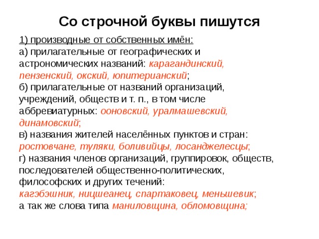Со строчной буквы пишутся 1) производные от собственных имён: а) прилагательные от географических и астрономических названий: карагандинский, пензенский, окский, юпитерианский ; б) прилагательные от названий организаций, учреждений, обществ и т. п., в том числе аббревиатурных: ооновский, уралмашевский, динамовский ; в) названия жителей населённых пунктов и стран: ростовчане, туляки, боливийцы, лосанджелесцы ; г) названия членов организаций, группировок, обществ, последователей общественно-политических, философских и других течений: кагэбэшник, ницшеанец, спартаковец, меньшевик ; а так же слова типа маниловщина, обломовщина; 
