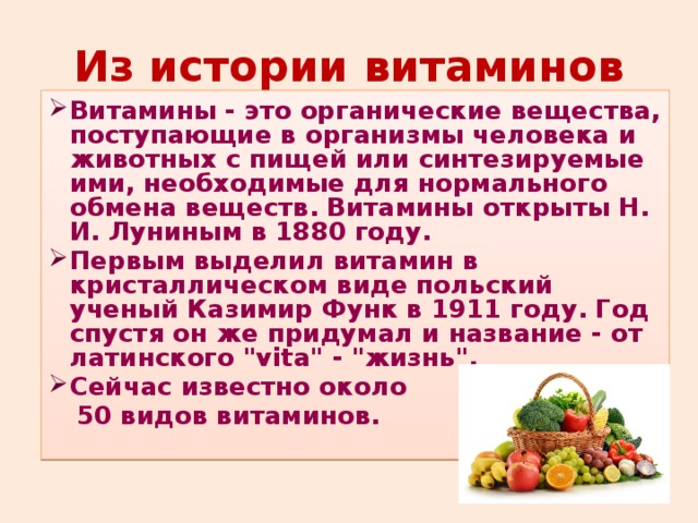 Из истории витаминов Витамины - это органические вещества, поступающие в организмы человека и животных с пищей или синтезируемые ими, необходимые для нормального обмена веществ. Витамины открыты Н. И. Луниным в 1880 году. Первым выделил витамин в кристаллическом виде польский ученый Казимир Функ в 1911 году. Год спустя он же придумал и название - от латинского 