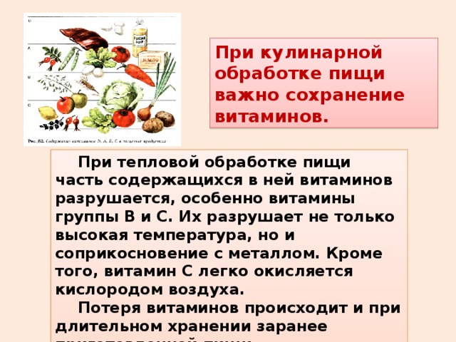 При кулинарной обработке пищи важно сохранение витаминов.  При тепловой обработке пищи часть содержащихся в ней витаминов разрушается, особенно витамины группы В и С. Их разрушает не только высокая температура, но и соприкосновение с металлом. Кроме того, витамин С легко окисляется кислородом воздуха.  Потеря витаминов происходит и при длительном хранении заранее приготовленной пищи. 