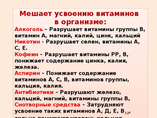 Мешает усвоению витаминов в организме: Алкоголь – Разрушает витамины группы В, витамин А, магний, калий, цинк, кальций Никотин - Разрушает селен, витамины А, С, Е. Кофеин – Разрушает витамины РР, В, понижает содержание цинка, калия, железа. Аспирин – Понижает содержание витаминов А, С, В, витаминов группы, кальция, калия. Антибиотики – Разрушают железо, кальций, магний, витамины группы В, Снотворные средства – Затрудняют усвоение таких витаминов А, Д, Е, В 12 , сильно понижают уровень кальция. 