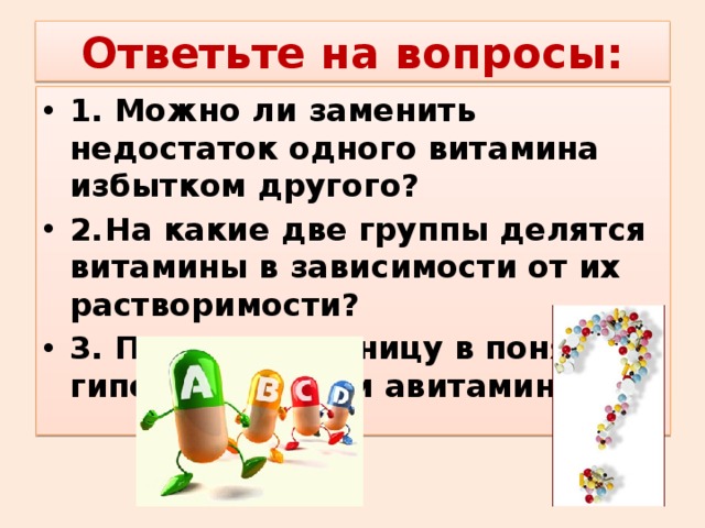 Ответьте на вопросы: 1. Можно ли заменить недостаток одного витамина избытком другого? 2.  На какие две группы делятся витамины в зависимости от их растворимости? 3. Поясните разницу в понятиях: гиповитаминоз и авитаминоз.  