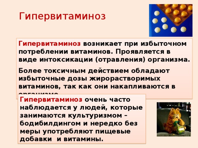 Гипервитаминоз Гипервитаминоз  возникает при избыточном потреблении витаминов. Проявляется в виде интоксикации (отравления) организма. Более токсичным действием обладают избыточные дозы жирорастворимых витаминов, так как они накапливаются в организме. Гипервитаминоз  очень часто наблюдается у людей, которые занимаются культуризмом – бодибилдингом и нередко без меры употребляют пищевые добавки и витамины. 