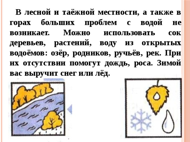 В лесной и таёжной местности, а также в горах больших проблем с водой не возникает. Можно использовать сок деревьев, растений, воду из открытых водоёмов: озёр, родников, ручьёв, рек. При их отсутствии помогут дождь, роса. Зимой вас выручит снег или лёд. 