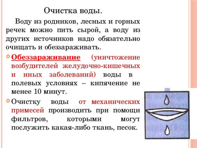 Очистка воды. Воду из родников, лесных и горных речек можно пить сырой, а воду из других источников надо обязательно очищать и обеззараживать. Обеззараживание  (уничтожение возбудителей желудочно-кишечных и иных заболеваний) воды в полевых условиях – кипячение не менее 10 минут. Очистку воды от механических примесей производить при помощи фильтров, которыми могут послужить какая-либо ткань, песок. 