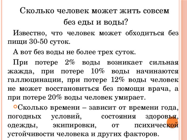 Сколько человек может жить совсем без еды и воды? Известно, что человек может обходиться без пищи 30-50 суток. А вот без воды не более трех суток. При потере 2% воды возникает сильная жажда, при потере 10% воды начинаются галлюцинации, при потере 12% воды человек не может восстановиться без помощи врача, а при потере 20% воды человек умирает. Сколько времени – зависит от времени года, погодных условий, состояния здоровья, одежды, экипировки, от психической устойчивости человека и других факторов. 
