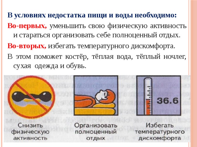 В условиях недостатка пищи и воды необходимо: Во-первых, уменьшить свою физическую активность и стараться организовать себе полноценный отдых. Во-вторых, избегать температурного дискомфорта. В этом поможет костёр, тёплая вода, тёплый ночлег, сухая одежда и обувь. 