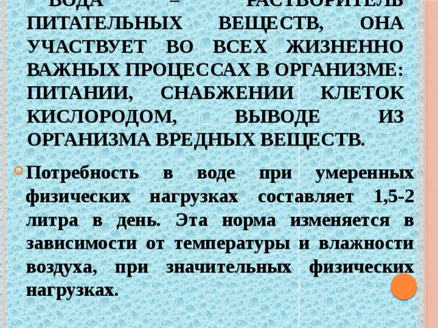 Вода – растворитель питательных веществ, она участвует во всех жизненно важных процессах в организме: питании, снабжении клеток кислородом, выводе из организма вредных веществ. Потребность в воде при умеренных физических нагрузках составляет 1,5-2 литра в день. Эта норма изменяется в зависимости от температуры и влажности воздуха, при значительных физических нагрузках. 