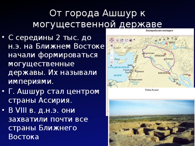 От города Ашшур к могущественной державе С середины 2 тыс. до н.э. на Ближнем Востоке начали формироваться могущественные державы. Их называли империями. Г. Ашшур стал центром страны Ассирия. В VIII в. д.н.э. они захватили почти все страны Ближнего Востока 