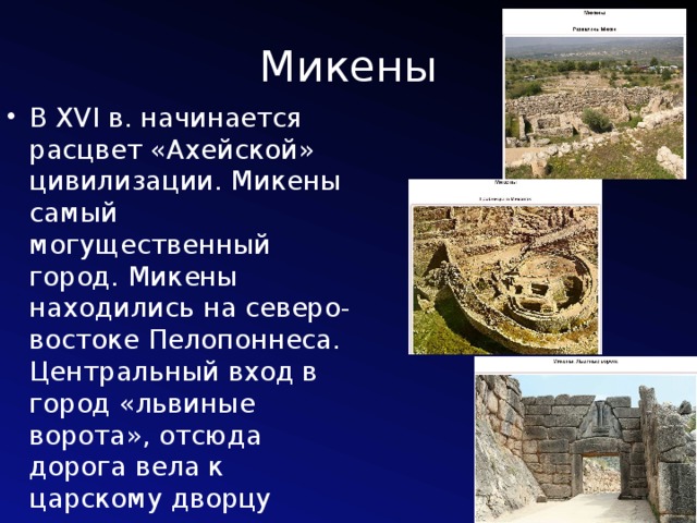 Микены В XVI в. начинается расцвет «Ахейской» цивилизации. Микены самый могущественный город. Микены находились на северо-востоке Пелопоннеса. Центральный вход в город «львиные ворота», отсюда дорога вела к царскому дворцу 