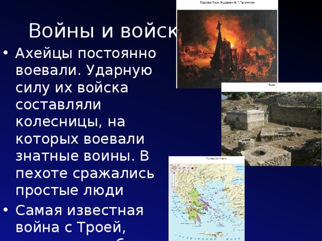 Войны и войско Ахейцы постоянно воевали. Ударную силу их войска составляли колесницы, на которых воевали знатные воины. В пехоте сражались простые люди Самая известная война с Троей, которая погибла в середине XIII в. 