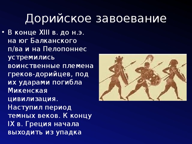 Дорийское завоевание В конце XIII в. до н.э. на юг Балканского п/ва и на Пелопоннес устремились воинственные племена греков-дорийцев, под их ударами погибла Микенская цивилизация. Наступил период темных веков. К концу IX в. Греция начала выходить из упадка 