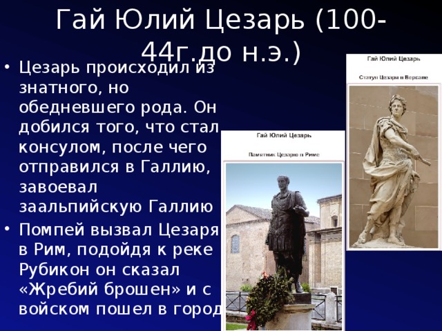 Гай Юлий Цезарь (100-44г.до н.э.) Цезарь происходил из знатного, но обедневшего рода. Он добился того, что стал консулом, после чего отправился в Галлию, завоевал заальпийскую Галлию Помпей вызвал Цезаря в Рим, подойдя к реке Рубикон он сказал «Жребий брошен» и с войском пошел в город 