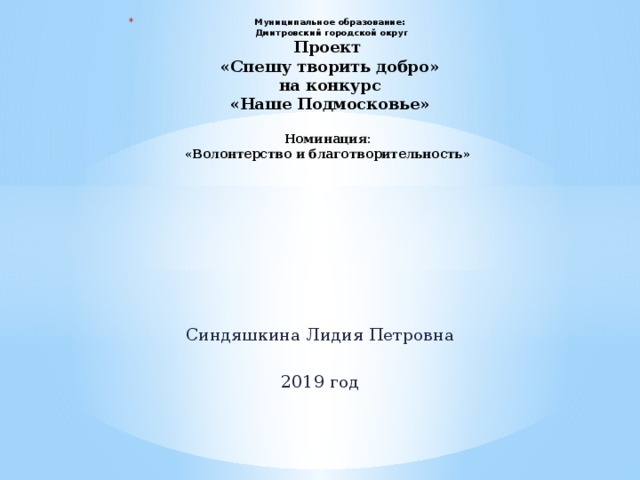 Муниципальное образование:  Дмитровский городской округ  Проект  «Спешу творить добро»  на конкурс  «Наше Подмосковье»   Номинация:  «Волонтерство и благотворительность»          Синдяшкина Лидия Петровна 2019 год 