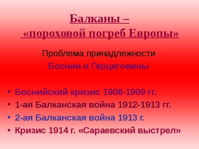 Балканы –  «пороховой погреб Европы»  Проблема принадлежности  Боснии и Герцеговины  Боснийский кризис 1908-1909 гг. 1-ая Балканская война 1912-1913 гг. 2-ая Балканская война 1913 г. Кризис 1914 г. «Сараевский выстрел» 