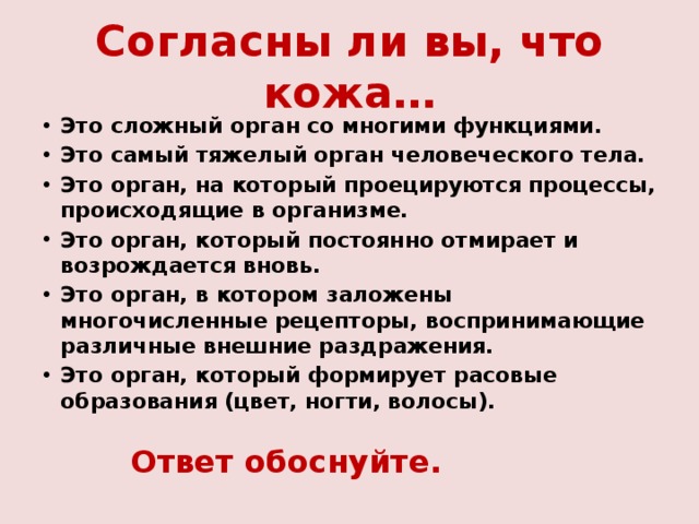 Согласны ли вы, что кожа… Это сложный орган со многими функциями. Это самый тяжелый орган человеческого тела. Это орган, на который проецируются процессы, происходящие в организме. Это орган, который постоянно отмирает и возрождается вновь. Это орган, в котором заложены многочисленные рецепторы, воспринимающие различные внешние раздражения. Это орган, который формирует расовые образования (цвет, ногти, волосы).  Ответ обоснуйте. 
