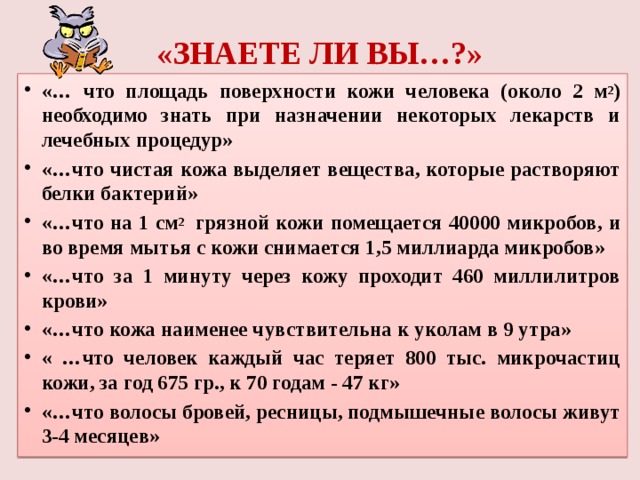«ЗНАЕТЕ ЛИ ВЫ…?» «… что площадь поверхности кожи человека (около 2 м 2 ) необходимо знать при назначении некоторых лекарств и лечебных процедур» «…что чистая кожа выделяет вещества, которые растворяют белки бактерий» «…что на 1 см 2 грязной кожи помещается 40000 микробов, и во время мытья с кожи снимается 1,5 миллиарда микробов» «…что за 1 минуту через кожу проходит 460 миллилитров крови» «…что кожа наименее чувствительна к уколам в 9 утра» « …что человек каждый час теряет 800 тыс. микрочастиц кожи, за год 675 гр., к 70 годам - 47 кг» «…что волосы бровей, ресницы, подмышечные волосы живут 3-4 месяцев»  