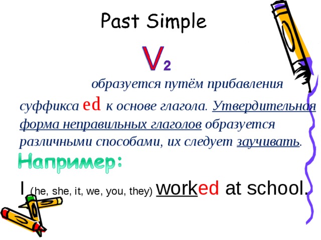 P as t Simple   образуется путём прибавления суффикса ed  к  основе глагола. Утвердительная форма неправильных глаголов образуется различными способами, их следует заучивать . I ( he, she, it, we, you, they) work ed at school .   at school .  (last year)   