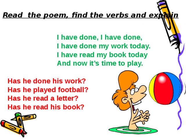 Read the poem, find the verbs and explain Translate. I have  done, I have done, I have done my work today. I have read my book today And now it’s time to play.  Answer the questions:  Has he done his work?  Has he played football?  Has he read a letter?  Has he read his book? 