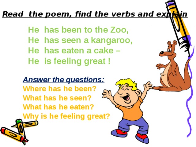 Read the poem, find the verbs and explain He has been to the Zoo, He has seen a kangaroo, He has eaten a cake – He is feeling great ! Answer the questions: Where has he been? What has he seen? What has he eaten? Why is he feeling great?  