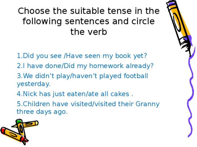 Choose the suitable tense in the following sentences and circle the verb 1.Did you see /Have seen my book yet? 2.I have done/Did my homework already? 3.We didn’t play/haven’t played football yesterday. 4.Nick has just eaten/ate all cakes . 5.Children have visited/visited their Granny three days ago. 