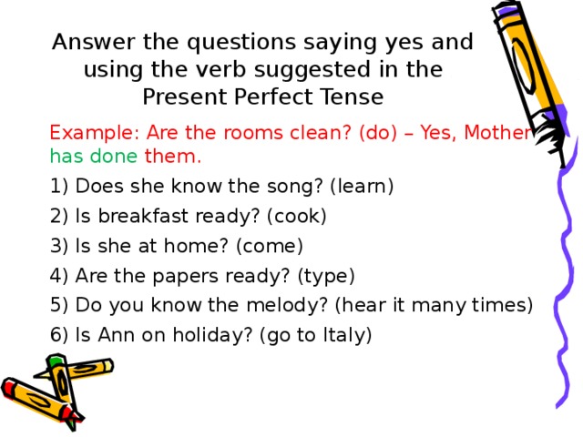 Answer the questions saying yes and using the verb suggested in the Present Perfect Tense Example: Are the rooms clean? (do) – Yes, Mother has done them. 1) Does she know the song? (learn) 2) Is breakfast ready? (cook) 3) Is she at home? (come) 4) Are the papers ready? (type) 5) Do you know the melody? (hear it many times) 6) Is Ann on holiday? (go to Italy) 