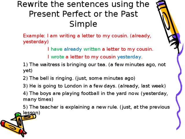 Rewrite the sentences using the Present Perfect or the Past Simple Example: I am writing a letter to my cousin. (already, yesterday)  I have already written a letter to my cousin.  I wrote a letter to my cousin yesterday . 1) The waitress is bringing our tea. (a few minutes ago, not yet) 2) The bell is ringing. (just, some minutes ago) 3) He is going to London in a few days. (already, last week) 4) The boys are playing football in the yard now. (yesterday, many times) 5) The teacher is explaining a new rule. (just, at the previous lesson) 