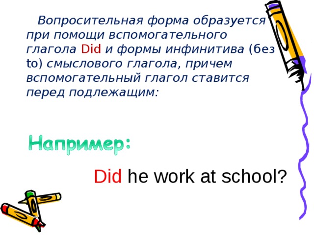  Вопросительная форма образуется при помощи вспомогательного глагола Did и формы инфинитива (без to) смыслового глагола, причем вспомогательный глагол ставится перед подлежащим: D id  he work at school ? 