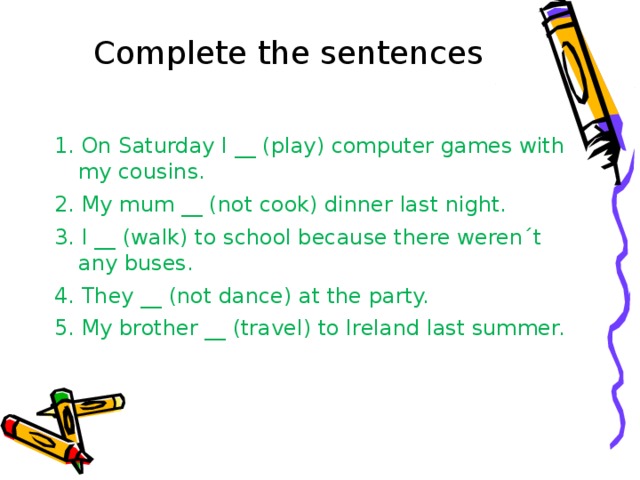 Complete the sentences 1. On Saturday I __ (play) computer games with my cousins. 2. My mum __ (not cook) dinner last night. 3. I __ (walk) to school because there weren´t any buses. 4. They __ (not dance) at the party. 5. My brother __ (travel) to Ireland last summer. 