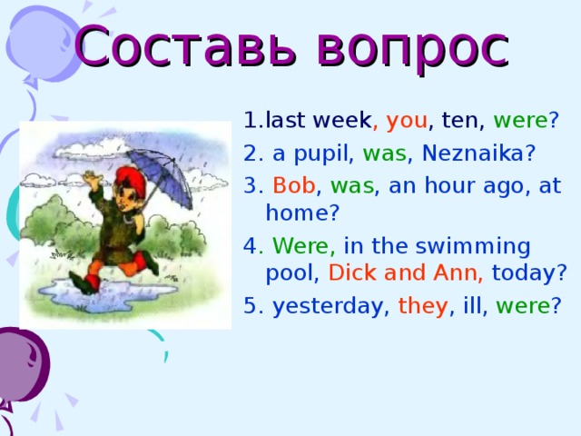 Составь вопрос 1. last week , you , ten, were ? 2. a pupil, was , Neznaika? 3. Bob , was , an hour ago, at home?  4 . Were, in the swimming pool, Dick and Ann, today? 5. yesterday, they , ill, were ? 