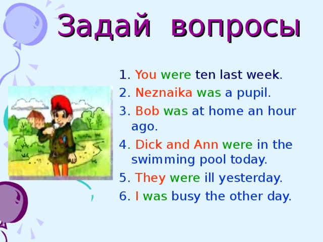  Задай вопросы 1. You  were ten  last week . 2. Neznaika  was a pupil. 3. Bob  was at home an hour ago.  4 . Dick and Ann were in the swimming pool today. 5. They  were ill yesterday. 6. I  was busy the other day. 