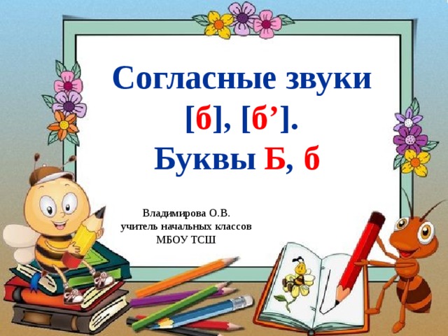 Согласные звуки [ б ], [ б’ ]. Буквы Б , б  Владимирова О.В. учитель начальных классов МБОУ ТСШ 