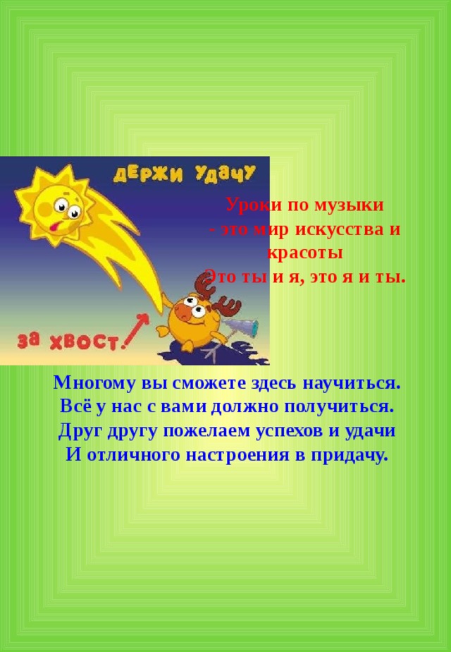 Уроки по музыки - это мир искусства и красоты Это ты и я, это я и ты. Многому вы сможете здесь научиться. Всё у нас с вами должно получиться. Друг другу пожелаем успехов и удачи И отличного настроения в придачу. 