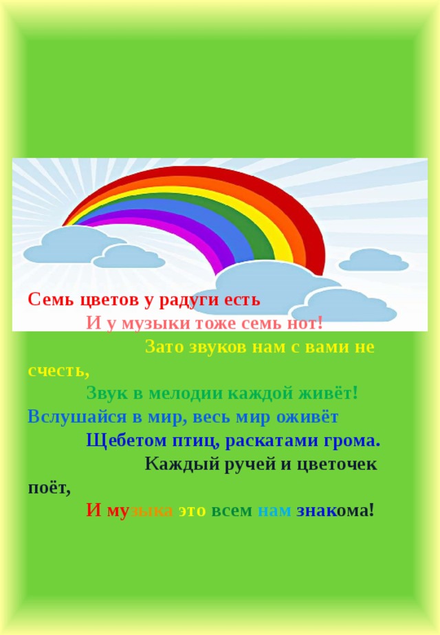          Семь цветов у радуги есть  И у музыки тоже семь нот!   Зато звуков нам с вами не счесть,  Звук в мелодии каждой живёт! Вслушайся в мир, весь мир оживёт  Щебетом птиц, раскатами грома.   Каждый ручей и цветочек поёт,  И му зыка  это  всем  нам  знак ома! 