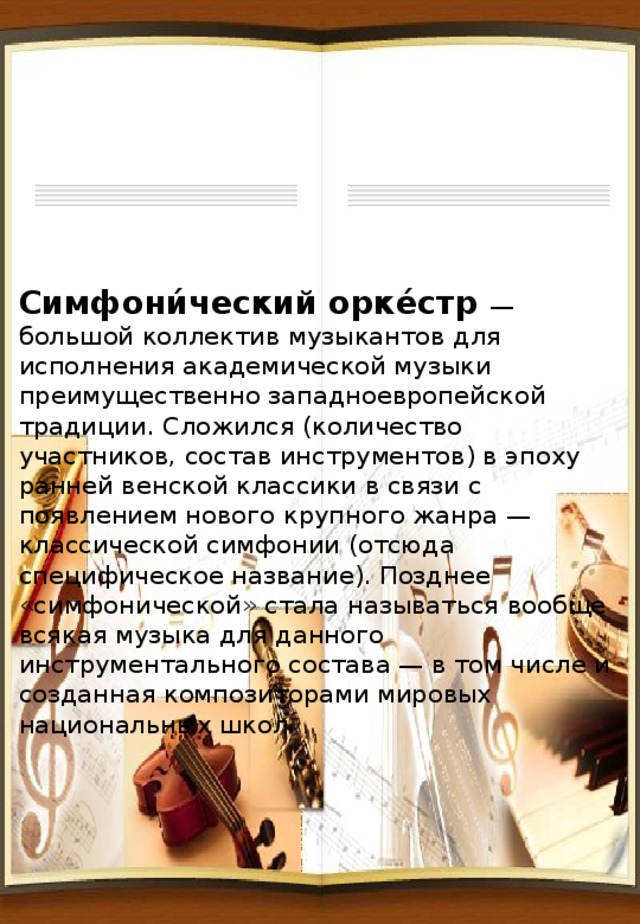 Cимфони́ческий орке́стр — большой коллектив музыкантов для исполнения академической музыки преимущественно западноевропейской традиции. Сложился (количество участников, состав инструментов) в эпоху ранней венской классики в связи с появлением нового крупного жанра — классической симфонии (отсюда специфическое название). Позднее «симфонической» стала называться вообще всякая музыка для данного инструментального состава — в том числе и созданная композиторами мировых национальных школ. 