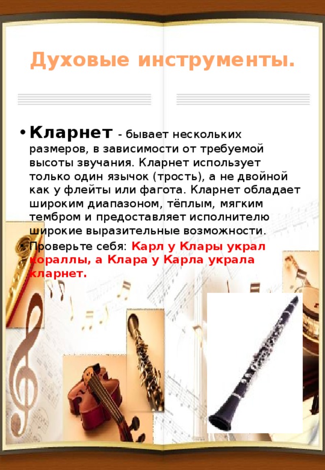 Духовые инструменты. Кларнет - бывает нескольких размеров, в зависимости от требуемой высоты звучания. Кларнет использует только один язычок (трость), а не двойной как у флейты или фагота. Кларнет обладает широким диапазоном, тёплым, мягким тембром и предоставляет исполнителю широкие выразительные возможности. Проверьте себя: Карл у Клары украл кораллы, а Клара у Карла украла кларнет. 