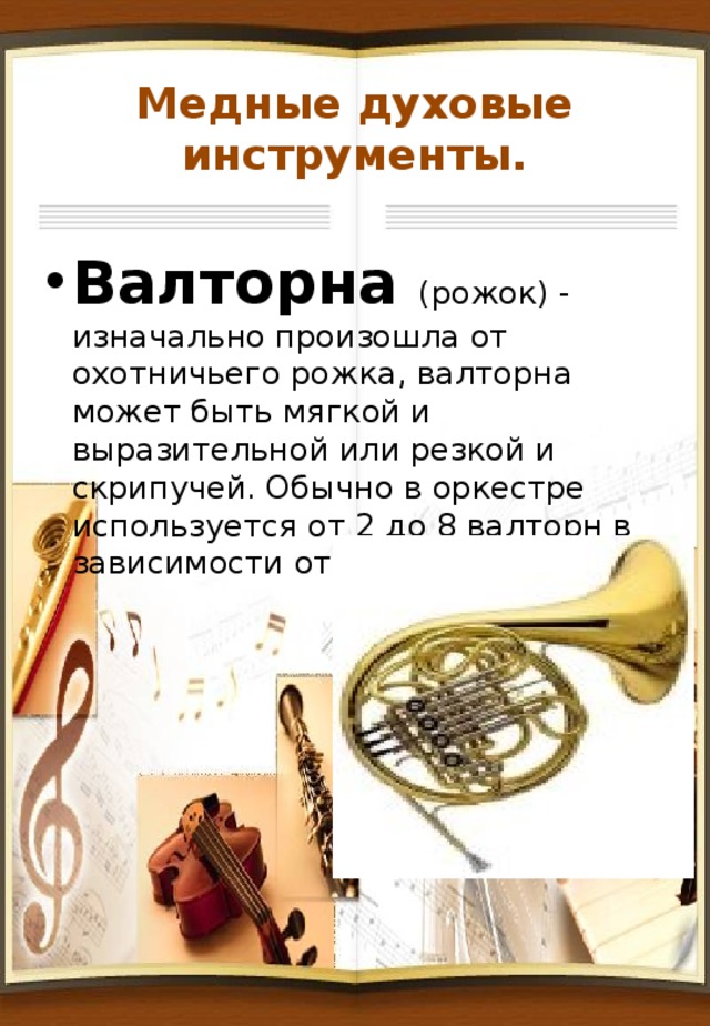 Медные духовые инструменты. Валторна (рожок) - изначально произошла от охотничьего рожка, валторна может быть мягкой и выразительной или резкой и скрипучей. Обычно в оркестре используется от 2 до 8 валторн в зависимости от произведения. 