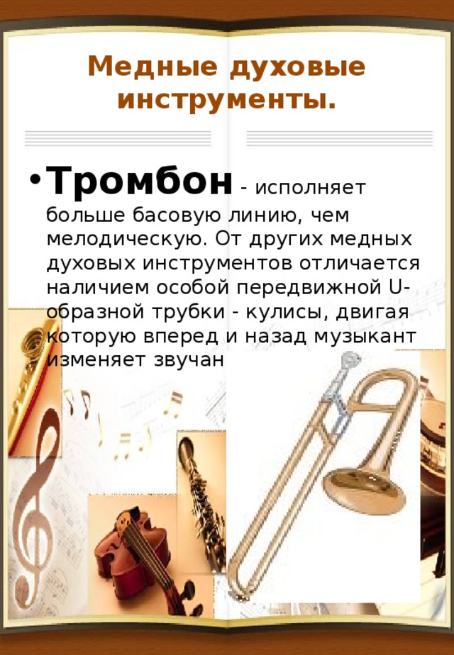 Медные духовые инструменты. Тромбон - исполняет больше басовую линию, чем мелодическую. От других медных духовых инструментов отличается наличием особой передвижной U-образной трубки - кулисы, двигая которую вперед и назад музыкант изменяет звучание инструмента. 